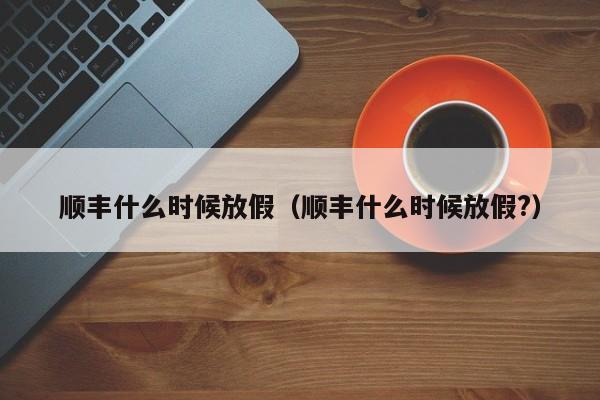 顺丰什么时候放假:顺丰什么时候放假?（顺丰一般什么时候放假）