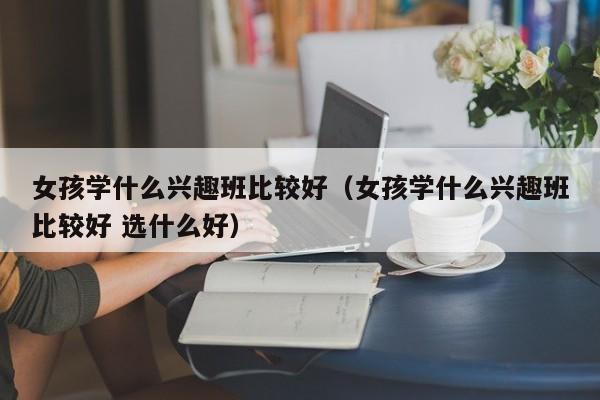 女孩学xue什么兴趣班比较好-女孩学什么兴趣班比较好 选什么好（女孩学什么兴趣班最好）