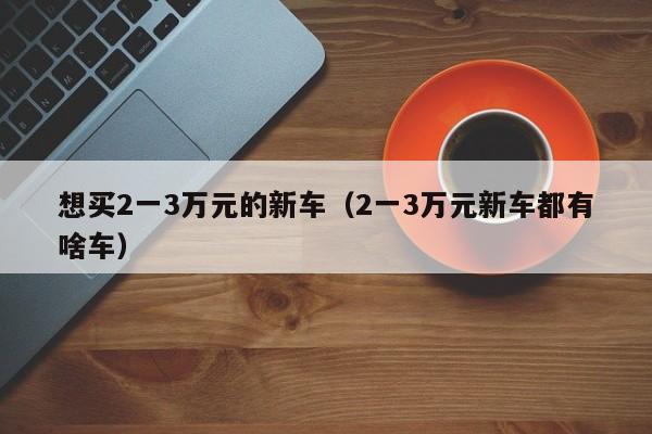 想买2一yi3万元的新车_2一3万元新车都有啥车（2一3万的新车图片和价格是多少）