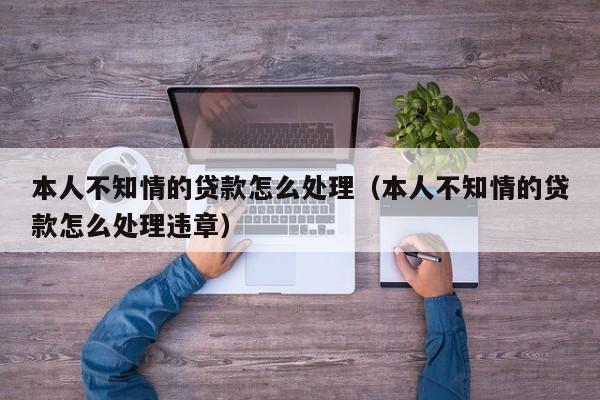 本人不知情的贷款怎么处理:本人不知情的贷款怎么处理违章（在本人不知情的情况下贷款）