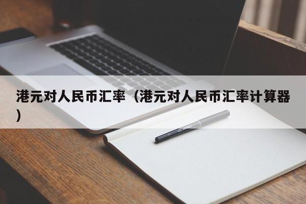 港元对dui人民币汇率:港元对人民币汇率计算器（港元对人民币的汇率）