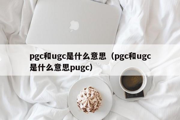 pgc和ugc是什么意思 pgc和ugc是什么意思pugc（pgc和ugc是啥意思）
