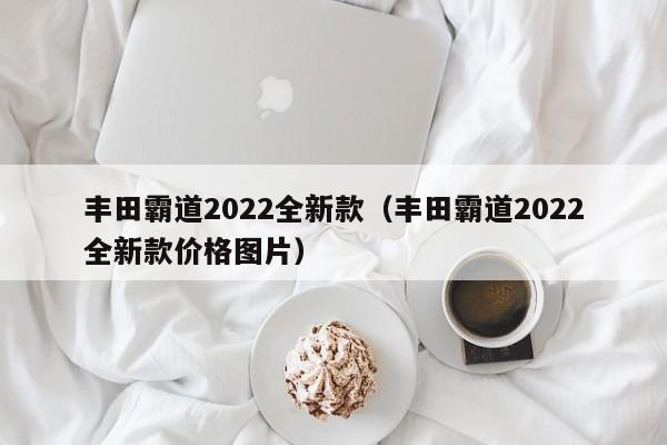 丰田霸道dao2022全新款 丰田霸道2022全新款价格图片（丰田霸道2021全新款价格多少钱）